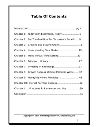 Table Of Contents


Introduction………………………………………………………………..….pg 4

Chapter 1: Today Isn’t Everything, Really………………………..6

Chapter 2: Set The Goal Now For Tomorrow’s Benefit…….9

Chapter 3: Growing and Staying Green……………………………13

Chapter 4: Understanding Your Market……………………………19

Chapter 5: Trend Versus Trend Setting………………………….23

Chapter 6: Principal: History……………………………………………27

Chapter 7: Investing in Knowledge………………………………….31

Chapter 8: Growth Success Without Potential Waste………37

Chapter 9: Managing Money Principles…………………………….43

Chapter 10: Market For True Success……………………………….52

Chapter 11: Principles To Remember and Use………………….59

Conclusion…………………………………………………………………………….60




      Copyiright @ 2011 Rahul Patgaonkar www.vedpublishing.com

                                                                 3
 