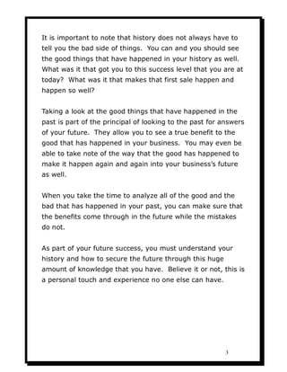 It is important to note that history does not always have to
tell you the bad side of things. You can and you should see
the good things that have happened in your history as well.
What was it that got you to this success level that you are at
today? What was it that makes that first sale happen and
happen so well?


Taking a look at the good things that have happened in the
past is part of the principal of looking to the past for answers
of your future. They allow you to see a true benefit to the
good that has happened in your business. You may even be
able to take note of the way that the good has happened to
make it happen again and again into your business’s future
as well.


When you take the time to analyze all of the good and the
bad that has happened in your past, you can make sure that
the benefits come through in the future while the mistakes
do not.


As part of your future success, you must understand your
history and how to secure the future through this huge
amount of knowledge that you have. Believe it or not, this is
a personal touch and experience no one else can have.




                                                          3
 