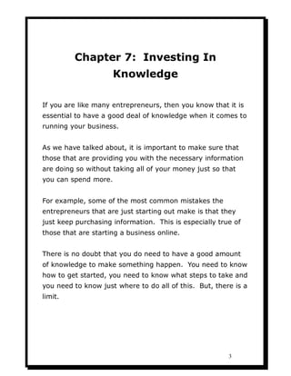 Chapter 7: Investing In
                      Knowledge

If you are like many entrepreneurs, then you know that it is
essential to have a good deal of knowledge when it comes to
running your business.


As we have talked about, it is important to make sure that
those that are providing you with the necessary information
are doing so without taking all of your money just so that
you can spend more.


For example, some of the most common mistakes the
entrepreneurs that are just starting out make is that they
just keep purchasing information. This is especially true of
those that are starting a business online.


There is no doubt that you do need to have a good amount
of knowledge to make something happen. You need to know
how to get started, you need to know what steps to take and
you need to know just where to do all of this. But, there is a
limit.




                                                        3
 