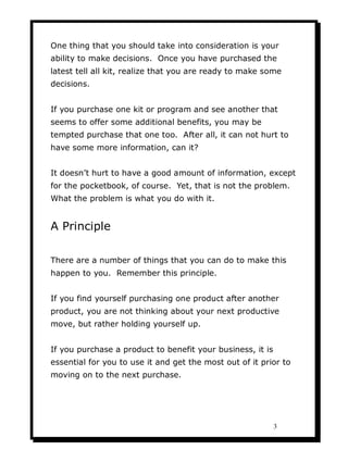 One thing that you should take into consideration is your
ability to make decisions. Once you have purchased the
latest tell all kit, realize that you are ready to make some
decisions.


If you purchase one kit or program and see another that
seems to offer some additional benefits, you may be
tempted purchase that one too. After all, it can not hurt to
have some more information, can it?


It doesn’t hurt to have a good amount of information, except
for the pocketbook, of course. Yet, that is not the problem.
What the problem is what you do with it.


A Principle

There are a number of things that you can do to make this
happen to you. Remember this principle.


If you find yourself purchasing one product after another
product, you are not thinking about your next productive
move, but rather holding yourself up.


If you purchase a product to benefit your business, it is
essential for you to use it and get the most out of it prior to
moving on to the next purchase.




                                                            3
 