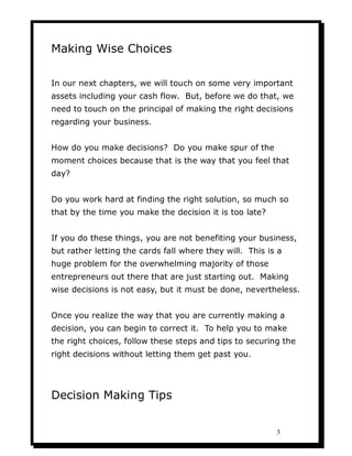 Making Wise Choices

In our next chapters, we will touch on some very important
assets including your cash flow. But, before we do that, we
need to touch on the principal of making the right decisions
regarding your business.


How do you make decisions? Do you make spur of the
moment choices because that is the way that you feel that
day?


Do you work hard at finding the right solution, so much so
that by the time you make the decision it is too late?


If you do these things, you are not benefiting your business,
but rather letting the cards fall where they will. This is a
huge problem for the overwhelming majority of those
entrepreneurs out there that are just starting out. Making
wise decisions is not easy, but it must be done, nevertheless.


Once you realize the way that you are currently making a
decision, you can begin to correct it. To help you to make
the right choices, follow these steps and tips to securing the
right decisions without letting them get past you.




Decision Making Tips


                                                          3
 