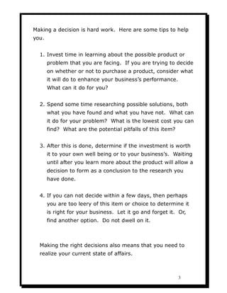 Making a decision is hard work. Here are some tips to help
you.


  1. Invest time in learning about the possible product or
       problem that you are facing. If you are trying to decide
       on whether or not to purchase a product, consider what
       it will do to enhance your business’s performance.
       What can it do for you?


  2. Spend some time researching possible solutions, both
       what you have found and what you have not. What can
       it do for your problem? What is the lowest cost you can
       find? What are the potential pitfalls of this item?


  3. After this is done, determine if the investment is worth
       it to your own well being or to your business’s. Waiting
       until after you learn more about the product will allow a
       decision to form as a conclusion to the research you
       have done.


  4. If you can not decide within a few days, then perhaps
       you are too leery of this item or choice to determine it
       is right for your business. Let it go and forget it. Or,
       find another option. Do not dwell on it.



  Making the right decisions also means that you need to
  realize your current state of affairs.



                                                             3
 