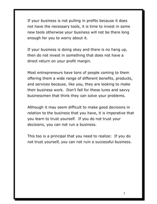 If your business is not pulling in profits because it does
not have the necessary tools, it is time to invest in some
new tools otherwise your business will not be there long
enough for you to worry about it.


If your business is doing okay and there is no hang up,
then do not invest in something that does not have a
direct return on your profit margin.


Most entrepreneurs have tons of people coming to them
offering them a wide range of different benefits, products,
and services because, like you, they are looking to make
their business work. Don’t fall for these lures and savvy
businessmen that think they can solve your problems.


Although it may seem difficult to make good decisions in
relation to the business that you have, it is imperative that
you learn to trust yourself. If you do not trust your
decisions, you can not run a business.


This too is a principal that you need to realize: If you do
not trust yourself, you can not ruin a successful business.




                                                        3
 