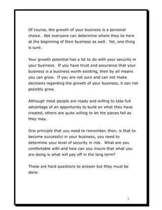 Of course, the growth of your business is a personal
choice. Not everyone can determine where they lie here
at the beginning of their business as well. Yet, one thing
is sure.


Your growth potential has a lot to do with your security in
your business. If you have trust and assurance that your
business is a business worth existing, then by all means
you can grow. If you are not sure and can not make
decisions regarding the growth of your business, it can not
possibly grow.


Although most people are ready and willing to take full
advantage of an opportunity to build on what they have
created, others are quite willing to let the pieces fall as
they may.


One principle that you need to remember, then, is that to
become successful in your business, you need to
determine your level of security in risk. What are you
comfortable with and how can you insure that what you
are doing is what will pay off in the long term?


These are hard questions to answer but they must be
done.




                                                        3
 