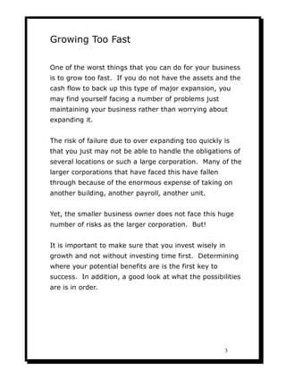 Growing Too Fast

One of the worst things that you can do for your business
is to grow too fast. If you do not have the assets and the
cash flow to back up this type of major expansion, you
may find yourself facing a number of problems just
maintaining your business rather than worrying about
expanding it.


The risk of failure due to over expanding too quickly is
that you just may not be able to handle the obligations of
several locations or such a large corporation. Many of the
larger corporations that have faced this have fallen
through because of the enormous expense of taking on
another building, another payroll, another unit.


Yet, the smaller business owner does not face this huge
number of risks as the larger corporation. But!


It is important to make sure that you invest wisely in
growth and not without investing time first. Determining
where your potential benefits are is the first key to
success. In addition, a good look at what the possibilities
are is in order.




                                                        3
 