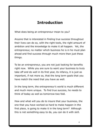 Introduction

What does being an entrepreneur mean to you?


Anyone that is interested in finding true success throughout
their lives can do so, with the right tools, the right amount of
ambition and the knowledge to make it all happen. Yet, the
entrepreneur, no matter which business he is in he must plan
ahead and find success through much more than just these
things.


To be an entrepreneur, you are not just looking for benefits
right now. While you are sure to want your business to truly
take off and do well in its first year, its infancy, it is just as
important, if not more so, that the long term goals that you
have match the need that you have as well.


In the long term, the entrepreneur’s world is much different
and much more unique. To find true success, he needs to
think of today as well as tomorrow-two fold.


How and what will you do to insure that your business, the
one that you have worked so hard to make happen in the
first place, is going to make it in the long term? Although
this is not something easy to do, you can do it with skill.



                                                              4
 