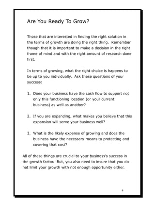 Are You Ready To Grow?

  Those that are interested in finding the right solution in
  the terms of growth are doing the right thing. Remember
  though that it is important to make a decision in the right
  frame of mind and with the right amount of research done
  first.


  In terms of growing, what the right choice is happens to
  be up to you individually. Ask these questions of your
  success:


  1. Does your business have the cash flow to support not
      only this functioning location (or your current
      business) as well as another?


  2. If you are expanding, what makes you believe that this
      expansion will serve your business well?


  3. What is the likely expense of growing and does the
      business have the necessary means to protecting and
      covering that cost?


All of these things are crucial to your business’s success in
the growth factor. But, you also need to insure that you do
not limit your growth with not enough opportunity either.




                                                         4
 
