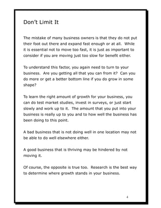 Don’t Limit It

The mistake of many business owners is that they do not put
their foot out there and expand fast enough or at all. While
it is essential not to move too fast, it is just as important to
consider if you are moving just too slow for benefit either.


To understand this factor, you again need to turn to your
business. Are you getting all that you can from it? Can you
do more or get a better bottom line if you do grow in some
shape?


To learn the right amount of growth for your business, you
can do test market studies, invest in surveys, or just start
slowly and work up to it. The amount that you put into your
business is really up to you and to how well the business has
been doing to this point.


A bad business that is not doing well in one location may not
be able to do well elsewhere either.


A good business that is thriving may be hindered by not
moving it.


Of course, the opposite is true too. Research is the best way
to determine where growth stands in your business.




                                                           4
 