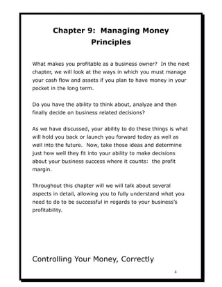 Chapter 9: Managing Money
                       Principles

What makes you profitable as a business owner? In the next
chapter, we will look at the ways in which you must manage
your cash flow and assets if you plan to have money in your
pocket in the long term.


Do you have the ability to think about, analyze and then
finally decide on business related decisions?


As we have discussed, your ability to do these things is what
will hold you back or launch you forward today as well as
well into the future. Now, take those ideas and determine
just how well they fit into your ability to make decisions
about your business success where it counts: the profit
margin.


Throughout this chapter will we will talk about several
aspects in detail, allowing you to fully understand what you
need to do to be successful in regards to your business’s
profitability.




Controlling Your Money, Correctly
                                                          4
 