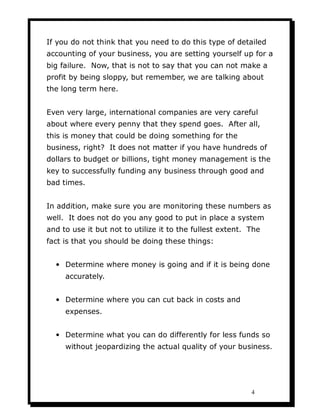 If you do not think that you need to do this type of detailed
accounting of your business, you are setting yourself up for a
big failure. Now, that is not to say that you can not make a
profit by being sloppy, but remember, we are talking about
the long term here.


Even very large, international companies are very careful
about where every penny that they spend goes. After all,
this is money that could be doing something for the
business, right? It does not matter if you have hundreds of
dollars to budget or billions, tight money management is the
key to successfully funding any business through good and
bad times.


In addition, make sure you are monitoring these numbers as
well. It does not do you any good to put in place a system
and to use it but not to utilize it to the fullest extent. The
fact is that you should be doing these things:


  • Determine where money is going and if it is being done
     accurately.


  • Determine where you can cut back in costs and
     expenses.


  • Determine what you can do differently for less funds so
     without jeopardizing the actual quality of your business.




                                                           4
 
