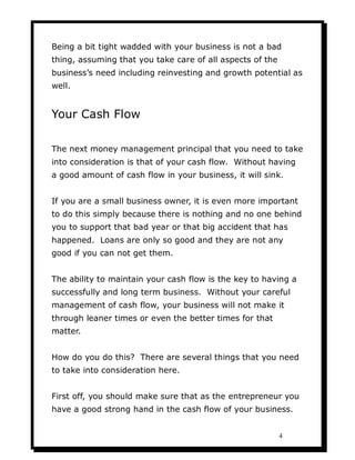 Being a bit tight wadded with your business is not a bad
thing, assuming that you take care of all aspects of the
business’s need including reinvesting and growth potential as
well.


Your Cash Flow

The next money management principal that you need to take
into consideration is that of your cash flow. Without having
a good amount of cash flow in your business, it will sink.


If you are a small business owner, it is even more important
to do this simply because there is nothing and no one behind
you to support that bad year or that big accident that has
happened. Loans are only so good and they are not any
good if you can not get them.


The ability to maintain your cash flow is the key to having a
successfully and long term business. Without your careful
management of cash flow, your business will not make it
through leaner times or even the better times for that
matter.


How do you do this? There are several things that you need
to take into consideration here.


First off, you should make sure that as the entrepreneur you
have a good strong hand in the cash flow of your business.


                                                           4
 