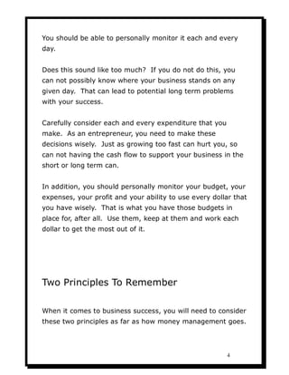 You should be able to personally monitor it each and every
day.


Does this sound like too much? If you do not do this, you
can not possibly know where your business stands on any
given day. That can lead to potential long term problems
with your success.


Carefully consider each and every expenditure that you
make. As an entrepreneur, you need to make these
decisions wisely. Just as growing too fast can hurt you, so
can not having the cash flow to support your business in the
short or long term can.


In addition, you should personally monitor your budget, your
expenses, your profit and your ability to use every dollar that
you have wisely. That is what you have those budgets in
place for, after all. Use them, keep at them and work each
dollar to get the most out of it.




Two Principles To Remember

When it comes to business success, you will need to consider
these two principles as far as how money management goes.




                                                         4
 