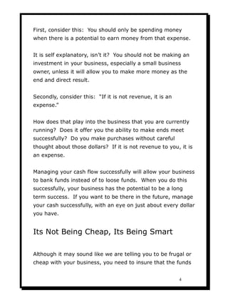 First, consider this: You should only be spending money
when there is a potential to earn money from that expense.


It is self explanatory, isn’t it? You should not be making an
investment in your business, especially a small business
owner, unless it will allow you to make more money as the
end and direct result.


Secondly, consider this: “If it is not revenue, it is an
expense.”


How does that play into the business that you are currently
running? Does it offer you the ability to make ends meet
successfully? Do you make purchases without careful
thought about those dollars? If it is not revenue to you, it is
an expense.


Managing your cash flow successfully will allow your business
to bank funds instead of to loose funds. When you do this
successfully, your business has the potential to be a long
term success. If you want to be there in the future, manage
your cash successfully, with an eye on just about every dollar
you have.


Its Not Being Cheap, Its Being Smart

Although it may sound like we are telling you to be frugal or
cheap with your business, you need to insure that the funds


                                                           4
 