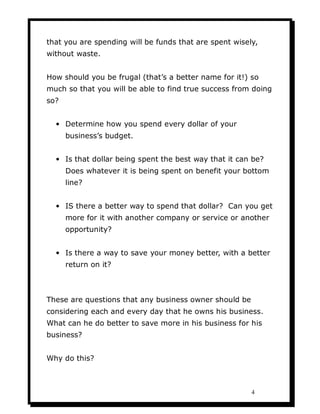 that you are spending will be funds that are spent wisely,
without waste.


How should you be frugal (that’s a better name for it!) so
much so that you will be able to find true success from doing
so?


  • Determine how you spend every dollar of your
      business’s budget.


  • Is that dollar being spent the best way that it can be?
      Does whatever it is being spent on benefit your bottom
      line?


  • IS there a better way to spend that dollar? Can you get
      more for it with another company or service or another
      opportunity?


  • Is there a way to save your money better, with a better
      return on it?



These are questions that any business owner should be
considering each and every day that he owns his business.
What can he do better to save more in his business for his
business?


Why do this?



                                                        4
 
