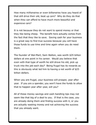 How many millionaires or even billionaires have you heard of
that still drive their old, beat up cars? Why do they do that
when they can afford to have much more beautiful and
expensive cars?


It is not because they do not want to spend money or that
they like being cheep. The benefit here actually comes from
the fact that they like to save. Saving cash for your business
is a great way to find true success because you will have
those funds to use time and time again when you do need
them.


The founder of Wal-Mart, Sam Walton, was worth $25 billion
dollars at one point in his career. Would you believe that
even with that type of worth he still drove his old, pick up
truck into the job each day? Being frugal has its rewards as
this is obviously what led him to having a net worth of $25
billion dollars.


When you are frugal, your business will prosper, year after
year. If you are a spender, you won’t have the funds to allow
that to happen year after year, will you?


All of these money savings and cash handling tips may not
seem like that big of a deal to you. If that is the case, you
are already doing them and finding success with it, or you
are actually wasting money and not achieving the success
that you already want.



                                                         5
 