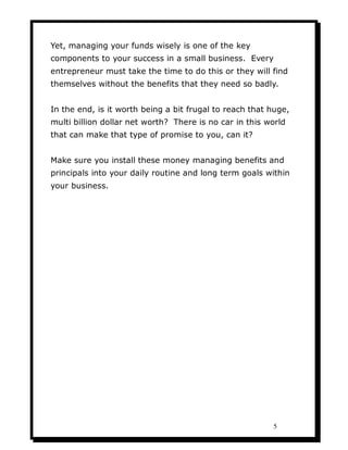 Yet, managing your funds wisely is one of the key
components to your success in a small business. Every
entrepreneur must take the time to do this or they will find
themselves without the benefits that they need so badly.


In the end, is it worth being a bit frugal to reach that huge,
multi billion dollar net worth? There is no car in this world
that can make that type of promise to you, can it?


Make sure you install these money managing benefits and
principals into your daily routine and long term goals within
your business.




                                                         5
 