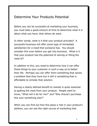 Determine Your Products Potential

Before you can be successful at marketing your business,
you must take a good amount of time to determine what it is
about what you have, that others do want.


In other words, what is it that your product provides? A
successful business will offer some type of immediate
satisfaction for a need that someone has. You should
consider this even before you get into business. What is it
that your product has the potential of solving or filling the
need of?


In addition to this, you need to determine how it can offer
these things to your customer in such a way as to better
their life. Perhaps you can offer them something that solves
a problem that they have but it still is something that is
affordable to remedy that solution.


Having a clearly defined benefit to market is quite essential
to getting the most from your product. People want to
know, “What will it do for me?” and “Why should I purchase
this over something else?”


When you can find out how this plays a role in your product’s
abilities, you can see the right course of marketing that



                                                            5
 