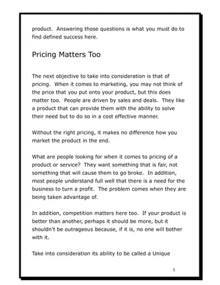 product. Answering those questions is what you must do to
find defined success here.


Pricing Matters Too

The next objective to take into consideration is that of
pricing. When it comes to marketing, you may not think of
the price that you put onto your product, but this does
matter too. People are driven by sales and deals. They like
a product that can provide them with the ability to solve
their need but to do so in a cost effective manner.


Without the right pricing, it makes no difference how you
market the product in the end.


What are people looking for when it comes to pricing of a
product or service? They want something that is fair, not
something that will cause them to go broke. In addition,
most people understand full well that there is a need for the
business to turn a profit. The problem comes when they are
being taken advantage of.


In addition, competition matters here too. If your product is
better than another, perhaps it should be more, but it
shouldn’t be outrageous because, if it is, no one will bother
with it.


Take into consideration its ability to be called a Unique


                                                            5
 