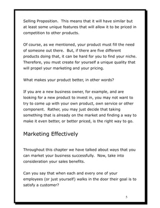 Selling Proposition. This means that it will have similar but
at least some unique features that will allow it to be priced in
competition to other products.


Of course, as we mentioned, your product must fill the need
of someone out there. But, if there are five different
products doing that, it can be hard for you to find your niche.
Therefore, you must create for yourself a unique quality that
will propel your marketing and your pricing.


What makes your product better, in other words?


If you are a new business owner, for example, and are
looking for a new product to invest in, you may not want to
try to come up with your own product, own service or other
component. Rather, you may just decide that taking
something that is already on the market and finding a way to
make it even better, or better priced, is the right way to go.


Marketing Effectively

Throughout this chapter we have talked about ways that you
can market your business successfully. Now, take into
consideration your sales benefits.


Can you say that when each and every one of your
employees (or just yourself) walks in the door their goal is to
satisfy a customer?


                                                          5
 