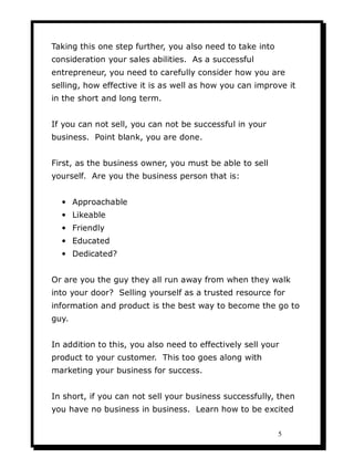 Taking this one step further, you also need to take into
consideration your sales abilities. As a successful
entrepreneur, you need to carefully consider how you are
selling, how effective it is as well as how you can improve it
in the short and long term.


If you can not sell, you can not be successful in your
business. Point blank, you are done.


First, as the business owner, you must be able to sell
yourself. Are you the business person that is:


  • Approachable
  • Likeable
  • Friendly
  • Educated
  • Dedicated?


Or are you the guy they all run away from when they walk
into your door? Selling yourself as a trusted resource for
information and product is the best way to become the go to
guy.


In addition to this, you also need to effectively sell your
product to your customer. This too goes along with
marketing your business for success.


In short, if you can not sell your business successfully, then
you have no business in business. Learn how to be excited

                                                           5
 