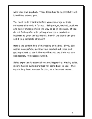 with your own product. Then, learn how to successfully sell
it to those around you.


You need to do this first before you encourage or train
someone else to do it for you. Being eager, excited, positive
and surely invigorating is the way to go in this case. If you
do not feel comfortable talking about your product or
business to your closest friends, how in the world can you
sell it to a complete stranger?


Here’s the bottom line of marketing and sales. If you can
not be successful at getting your product out there and
getting others to see it the way that you do, then you can
not possibly find success with it.


Sales expertise is essential to sales happening. Having sales;
means having customers that will come back to you. That
equals long term success for you, as a business owner.




                                                          5
 