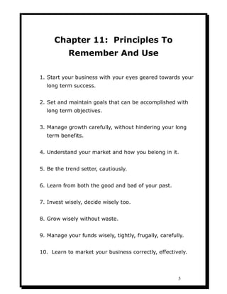 Chapter 11: Principles To
           Remember And Use

1. Start your business with your eyes geared towards your
  long term success.


2. Set and maintain goals that can be accomplished with
  long term objectives.


3. Manage growth carefully, without hindering your long
  term benefits.


4. Understand your market and how you belong in it.


5. Be the trend setter, cautiously.


6. Learn from both the good and bad of your past.


7. Invest wisely, decide wisely too.


8. Grow wisely without waste.


9. Manage your funds wisely, tightly, frugally, carefully.


10. Learn to market your business correctly, effectively.




                                                       5
 