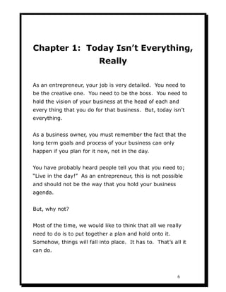 Chapter 1: Today Isn’t Everything,
                          Really

As an entrepreneur, your job is very detailed. You need to
be the creative one. You need to be the boss. You need to
hold the vision of your business at the head of each and
every thing that you do for that business. But, today isn’t
everything.


As a business owner, you must remember the fact that the
long term goals and process of your business can only
happen if you plan for it now, not in the day.


You have probably heard people tell you that you need to;
“Live in the day!” As an entrepreneur, this is not possible
and should not be the way that you hold your business
agenda.


But, why not?


Most of the time, we would like to think that all we really
need to do is to put together a plan and hold onto it.
Somehow, things will fall into place. It has to. That’s all it
can do.




                                                          6
 