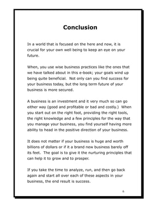 Conclusion

In a world that is focused on the here and now, it is
crucial for your own well being to keep an eye on your
future.


When, you use wise business practices like the ones that
we have talked about in this e-book; your goals wind up
being quite beneficial. Not only can you find success for
your business today, but the long term future of your
business is more secured.


A business is an investment and it very much so can go
either way (good and profitable or bad and costly.) When
you start out on the right foot, providing the right tools,
the right knowledge and a few principles for the way that
you manage your business, you find yourself having more
ability to head in the positive direction of your business.


It does not matter if your business is huge and worth
billions of dollars or if it a brand new business barely off
its feet. The goal is to give it the nurturing principles that
can help it to grow and to prosper.


If you take the time to analyze, run, and then go back
again and start all over each of these aspects in your
business, the end result is success.

                                                        6
 
