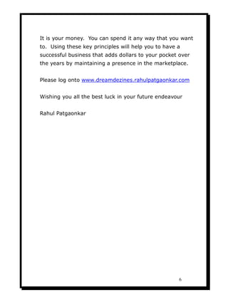 It is your money. You can spend it any way that you want
to. Using these key principles will help you to have a
successful business that adds dollars to your pocket over
the years by maintaining a presence in the marketplace.


Please log onto www.dreamdezines.rahulpatgaonkar.com


Wishing you all the best luck in your future endeavour


Rahul Patgaonkar




                                                     6
 