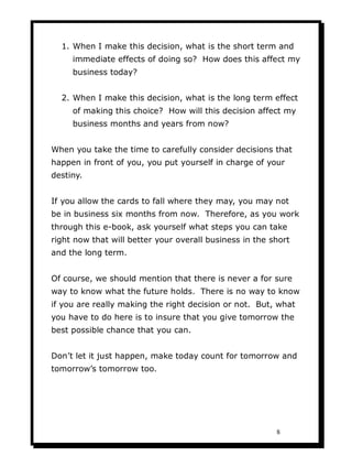 1. When I make this decision, what is the short term and
     immediate effects of doing so? How does this affect my
     business today?


  2. When I make this decision, what is the long term effect
     of making this choice? How will this decision affect my
     business months and years from now?


When you take the time to carefully consider decisions that
happen in front of you, you put yourself in charge of your
destiny.


If you allow the cards to fall where they may, you may not
be in business six months from now. Therefore, as you work
through this e-book, ask yourself what steps you can take
right now that will better your overall business in the short
and the long term.


Of course, we should mention that there is never a for sure
way to know what the future holds. There is no way to know
if you are really making the right decision or not. But, what
you have to do here is to insure that you give tomorrow the
best possible chance that you can.


Don’t let it just happen, make today count for tomorrow and
tomorrow’s tomorrow too.




                                                         8
 