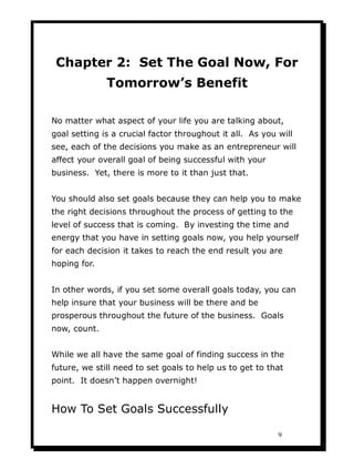 Chapter 2: Set The Goal Now, For
              Tomorrow’s Benefit

No matter what aspect of your life you are talking about,
goal setting is a crucial factor throughout it all. As you will
see, each of the decisions you make as an entrepreneur will
affect your overall goal of being successful with your
business. Yet, there is more to it than just that.


You should also set goals because they can help you to make
the right decisions throughout the process of getting to the
level of success that is coming. By investing the time and
energy that you have in setting goals now, you help yourself
for each decision it takes to reach the end result you are
hoping for.


In other words, if you set some overall goals today, you can
help insure that your business will be there and be
prosperous throughout the future of the business. Goals
now, count.


While we all have the same goal of finding success in the
future, we still need to set goals to help us to get to that
point. It doesn’t happen overnight!


How To Set Goals Successfully

                                                           9
 