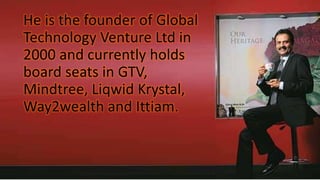 He is the founder of Global
Technology Venture Ltd in
2000 and currently holds
board seats in GTV,
Mindtree, Liqwid Krystal,
Way2wealth and Ittiam.
 