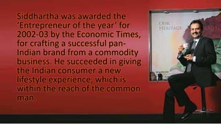 Siddhartha was awarded the
‘Entrepreneur of the year’ for
2002-03 by the Economic Times,
for crafting a successful pan-
Indian brand from a commodity
business. He succeeded in giving
the Indian consumer a new
lifestyle experience, which is
within the reach of the common
man.
 