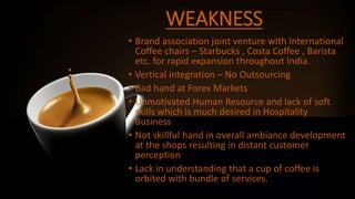 WEAKNESS
• Brand association joint venture with International
Coffee chairs – Starbucks , Costa Coffee , Barista
etc. for rapid expansion throughout India.
• Vertical integration – No Outsourcing
• Bad hand at Forex Markets
• Unmotivated Human Resource and lack of soft
skills which is much desired in Hospitality
Business
• Not skillful hand in overall ambiance development
at the shops resulting in distant customer
perception
• Lack in understanding that a cup of coffee is
orbited with bundle of services.
 
