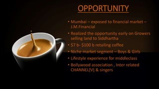 OPPORTUNITY
• Mumbai – exposed to financial market –
J.M.Financial
• Realized the opportunity early on Growers
selling land to Siddhartha
• $7 b- $100 b retailing coffee
• Niche market segment – Boys & Girls
• Lifestyle experience for middleclass
• Bollywood association , Inter related
CHANNEL[V] & singers
 