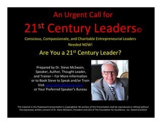 An	
  Urgent	
  Call	
  for	
  
21st	
  Century	
  Leaders©	
  
Conscious,	
  Compassionate,	
  and	
  Charitable	
  Entrepreneurial	
  Leaders	
  
Needed	
  NOW!	
  
Are	
  You	
  a	
  21st	
  Century	
  Leader?	
  
Prepared	
  by	
  Dr.	
  Steve	
  McSwain,	
  
	
  Speaker,	
  Author,	
  Thought	
  Leader,	
  
and	
  Trainer	
  –	
  For	
  More	
  InformaPon	
  
or	
  to	
  Book	
  Steve	
  to	
  Speak	
  and/or	
  Train	
  
Visit	
  www.SteveMcSwain.com	
  
or	
  Your	
  Preferred	
  Speaker’s	
  Bureau	
  
The	
  material	
  in	
  this	
  Powerpoint	
  presentaPon	
  is	
  Copyrighted.	
  No	
  porPon	
  of	
  this	
  PresentaPon	
  shall	
  be	
  reproduced	
  or	
  uPlized	
  without	
  
the	
  expressed,	
  wriWen	
  consent	
  of	
  Dr.	
  Steve	
  McSwain,	
  President	
  and	
  CEO	
  of	
  The	
  FoundaPon	
  for	
  Excellence…Inc.	
  Dated	
  6/2/2014	
  
 