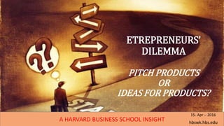 ETREPRENEURS’
DILEMMA
PITCH PRODUCTS
OR
IDEAS FOR PRODUCTS?
A HARVARD BUSINESS SCHOOL INSIGHT hbswk.hbs.edu
15- Apr – 2016
 