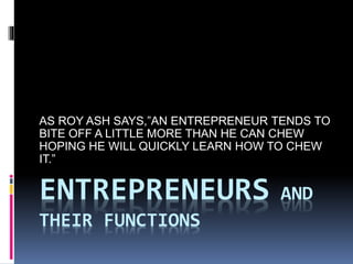 ENTREPRENEURS AND
THEIR FUNCTIONS
AS ROY ASH SAYS,”AN ENTREPRENEUR TENDS TO
BITE OFF A LITTLE MORE THAN HE CAN CHEW
HOPING HE WILL QUICKLY LEARN HOW TO CHEW
IT.”
 