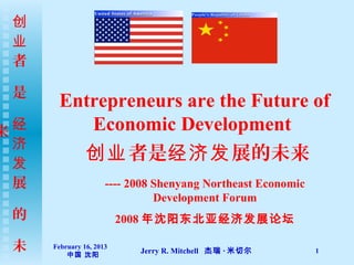 创
 业
 者

 是
       Entrepreneurs are the Future of
来 经       Economic Development
  济
  发
                创业 者是经济发 展的未来
  展                   ---- 2008 Shenyang Northeast Economic
                                Development Forum
 的                        2008 年沈阳东北亚经济发展论坛

 未    February 16, 2013
          中国 沈阳
                            Jerry R. Mitchell 杰瑞 · 米切尔        1
 