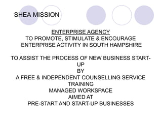 SHEA MISSION
ENTERPRISE AGENCY
TO PROMOTE, STIMULATE & ENCOURAGE
ENTERPRISE ACTIVITY IN SOUTH HAMPSHIRE
TO ASSIST THE PROC...