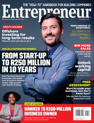 THE “HOW-TO” HANDBOOK FOR BUILDING COMPANIES
WWW.ENTREPRENEURMAG.CO.ZA OCTOBER 2018
R35,90 (INCL. VAT)
OUTSIDE RSA: R31,49
OCT 2018 — ISSUE 151
R49,80 (INCL. VAT)
N$49,80 IN NAMIBIA
Sibongile Manganyi-Rath’s top start-up
advice for local entrepreneurs
START-UP SUCCESS
HAWKERTO R100-MILLION
BUSINESS OWNER
WEALTH BUILDING
Offshore
investing for
long-term results
Where to start and why to do it
How Paul Kent launched
Sureswipe and scaled
over 10 years to achieve
double-digit growth
with limited funding
WIN IN A SATURATED MARKET
FROM START-UP
TO R250 MILLION
IN 10 YEARS
FROM AVERAGE TO
EXCEPTIONAL
15 TRAITS OF
UNSTOPPABLE
PEOPLE
WIN MORE
SALES
3 powerful email
tricks anyone
can do
Unlock
working
capital
Access debt funding —
without giving away equity
FREE
ASSESSMENT
Want to scale your
business, but don’t
know how?
Take our free 10x business
assessment inside
 