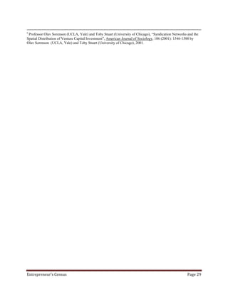 v
 Professor Olav Sorenson (UCLA, Yale) and Toby Stuart (University of Chicago), “Syndication Networks and the
Spatial Distribution of Venture Capital Investment”, American Journal of Sociology, 106 (2001): 1546-1588 by
Olav Sorenson (UCLA, Yale) and Toby Stuart (University of Chicago), 2001.




Entrepreneur’s Census                                                                                Page 29
 