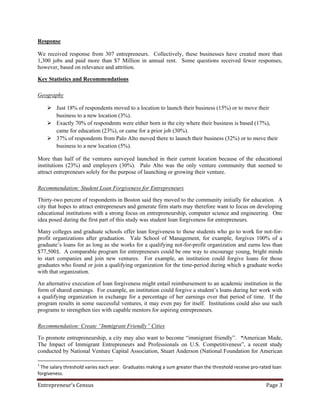 Response

We received response from 307 entrepreneurs. Collectively, these businesses have created more than
1,300 jobs and paid more than $7 Million in annual rent. Some questions received fewer responses,
however, based on relevance and attrition.

Key Statistics and Recommendations

Geography

     Just 18% of respondents moved to a location to launch their business (15%) or to move their
      business to a new location (3%).
     Exactly 70% of respondents were either born in the city where their business is based (17%),
      came for education (23%), or came for a prior job (30%).
     37% of respondents from Palo Alto moved there to launch their business (32%) or to move their
      business to a new location (5%).

More than half of the ventures surveyed launched in their current location because of the educational
institutions (23%) and employers (30%). Palo Alto was the only venture community that seemed to
attract entrepreneurs solely for the purpose of launching or growing their venture.

Recommendation: Student Loan Forgiveness for Entrepreneurs

Thirty-two percent of respondents in Boston said they moved to the community initially for education. A
city that hopes to attract entrepreneurs and generate firm starts may therefore want to focus on developing
educational institutions with a strong focus on entrepreneurship, computer science and engineering. One
idea posed during the first part of this study was student loan forgiveness for entrepreneurs.

Many colleges and graduate schools offer loan forgiveness to those students who go to work for not-for-
profit organizations after graduation. Yale School of Management, for example, forgives 100% of a
graduate’s loans for as long as she works for a qualifying not-for-profit organization and earns less than
$77,5001. A comparable program for entrepreneurs could be one way to encourage young, bright minds
to start companies and join new ventures. For example, an institution could forgive loans for those
graduates who found or join a qualifying organization for the time-period during which a graduate works
with that organization.

An alternative execution of loan forgiveness might entail reimbursement to an academic institution in the
form of shared earnings. For example, an institution could forgive a student’s loans during her work with
a qualifying organization in exchange for a percentage of her earnings over that period of time. If the
program results in some successful ventures, it may even pay for itself. Institutions could also use such
programs to strengthen ties with capable mentors for aspiring entrepreneurs.

Recommendation: Create “Immigrant Friendly” Cities

To promote entrepreneurship, a city may also want to become “immigrant friendly”. “American Made,
The Impact of Immigrant Entrepreneurs and Professionals on U.S. Competitiveness”, a recent study
conducted by National Venture Capital Association, Stuart Anderson (National Foundation for American

1
 The salary threshold varies each year. Graduates making a sum greater than the threshold receive pro-rated loan
forgiveness.

Entrepreneur’s Census                                                                                    Page 3
 