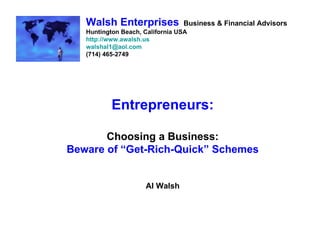 Walsh Enterprises             Business & Financial Advisors
   Huntington Beach, California USA
   http://www.awalsh.us
   walshal1@aol.com
   (714) 465-2749




           Entrepreneurs:

       Choosing a Business:
Beware of “Get-Rich-Quick” Schemes


                     Al Walsh
 