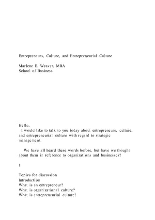 Entrepreneurs, Culture, and Entrepreneurial Culture
Marlene E. Weaver, MBA
School of Business
Hello,
I would like to talk to you today about entrepreneurs, culture,
and entrepreneurial culture with regard to strategic
management.
We have all heard these words before, but have we thought
about them in reference to organizations and businesses?
1
Topics for discussion
Introduction
What is an entrepreneur?
What is organizational culture?
What is entrepreneurial culture?
 