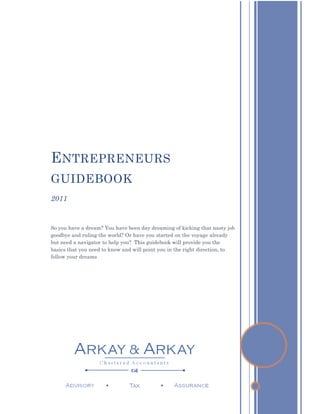 E NTREPRENEURS
GUIDEBOOK
2011


So you have a dream? You have been day dreaming of kicking that nasty job
goodbye and ruling the world? Or have you started on the voyage already
but need a navigator to help you? This guidebook will provide you the
basics that you need to know and will point you in the right direction, to
follow your dreams
 