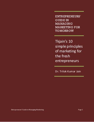 ENTREPRENEURS'
GUIDE IN
MANAGING
MARKETING FOR
TOMORROW

Tkjain’s 10
simple principles
of marketing for
the fresh
entrepreneurs
Dr. Trilok Kumar Jain

Entrepreneurs’ Guide to Managing Marketing

Page 1

 