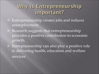 Entrepreneurship creates jobs and reduces unemployment.  Research suggests that entrepreneurship provides a positive contribution to economic growth. Entrepreneurship can also play a positive role in delivering health, education and welfare services. 