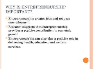WHY IS ENTREPRENEURSHIP IMPORTANT? Entrepreneurship creates jobs and reduces unemployment.  Research suggests that entrepreneurship provides a positive contribution to economic growth. Entrepreneurship can also play a positive role in delivering health, education and welfare services. 
