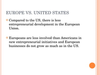 EUROPE VS. UNITED STATES Compared to the US, there is less entrepreneurial development in the European Union.  Europeans are less involved than Americans in new entrepreneurial initiatives and European businesses do not grow as much as in the US. 